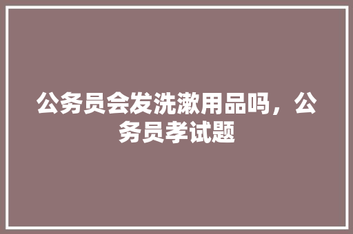 公务员会发洗漱用品吗，公务员孝试题 专业填报