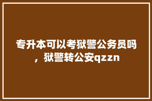 专升本可以考狱警公务员吗，狱警转公安qzzn 专业填报