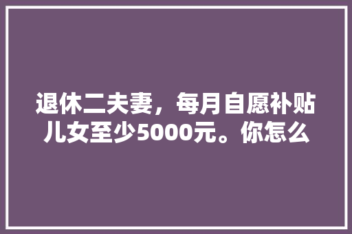 退休二夫妻，每月自愿补贴儿女至少5000元。你怎么看，公务员试卷题目分布 专业填报