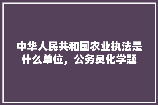 中华人民共和国农业执法是什么单位，公务员化学题 教育科普