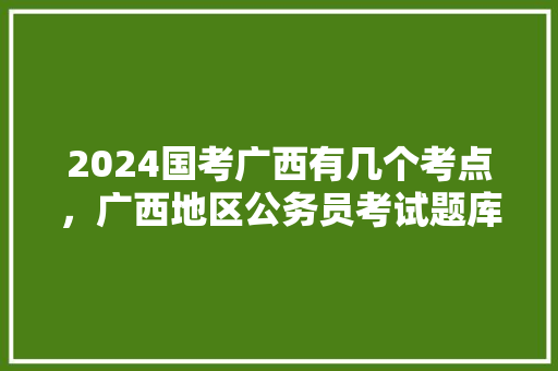 2024国考广西有几个考点，广西地区公务员考试题库及答案 大学排名