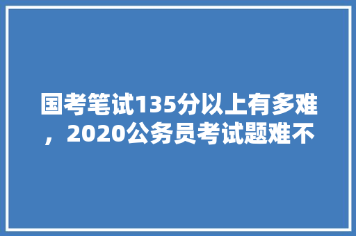 国考笔试135分以上有多难，2020公务员考试题难不难 专业填报