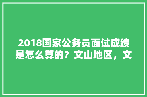 2018国家公务员面试成绩是怎么算的？文山地区，文山公务员考试题目及答案 建筑考试