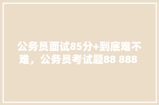 公务员面试85分+到底难不难，公务员考试题88 888 8888 88888 建筑考试