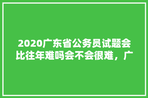 2020广东省公务员试题会比往年难吗会不会很难，广东省公务员考试题目及答案 大学排名