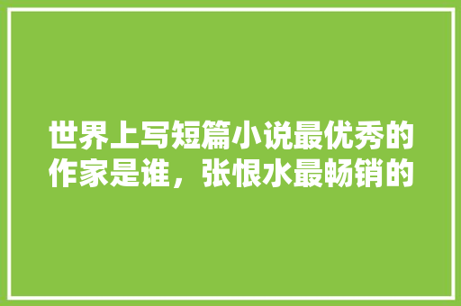 世界上写短篇小说最优秀的作家是谁，张恨水最畅销的小说是哪一部 专业填报