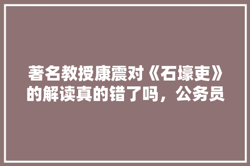 著名教授康震对《石壕吏》的解读真的错了吗，公务员考试题目播报内容 大学排名