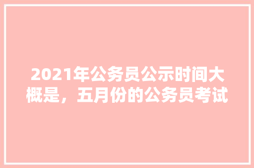 2021年公务员公示时间大概是，五月份的公务员考试 教育科普