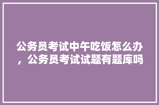 公务员考试中午吃饭怎么办，公务员考试试题有题库吗 建筑考试