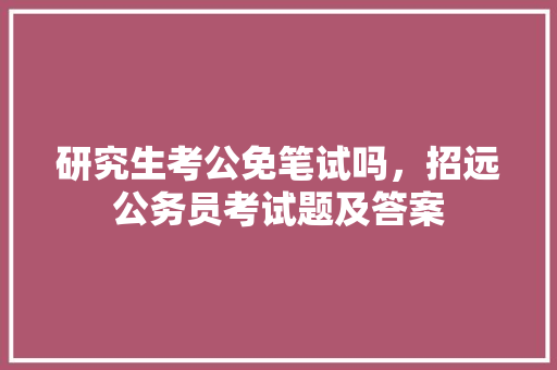 研究生考公免笔试吗，招远公务员考试题及答案 大学排名