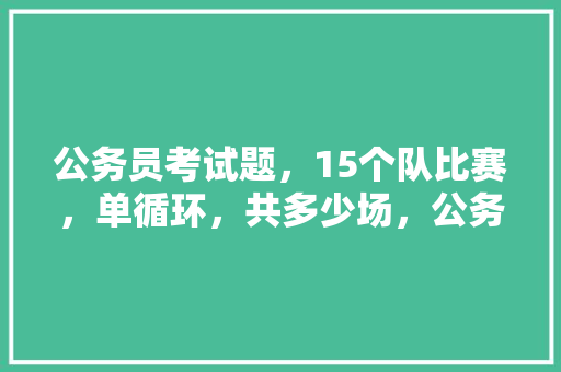 公务员考试题，15个队比赛，单循环，共多少场，公务员考试题有几种类型 大学排名