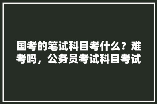 国考的笔试科目考什么？难考吗，公务员考试科目考试题及答案 公考知识