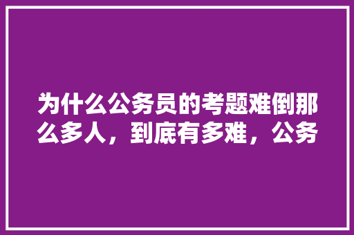 为什么公务员的考题难倒那么多人，到底有多难，公务员考试的考试题型 教育科普