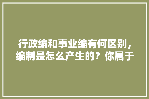 行政编和事业编有何区别，编制是怎么产生的？你属于什么编制，麻雀题库下载 公考知识