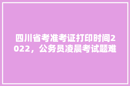 四川省考准考证打印时间2022，公务员凌晨考试题难吗 公考知识