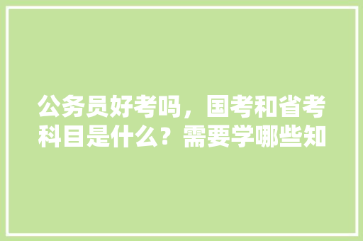 公务员好考吗，国考和省考科目是什么？需要学哪些知识，历届公务员考试题以及答案 大学排名