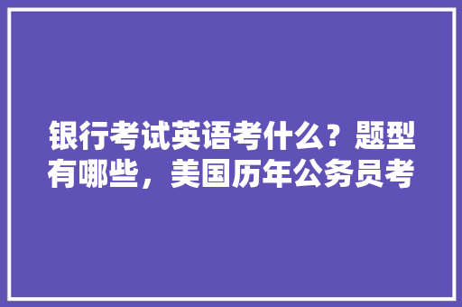 银行考试英语考什么？题型有哪些，美国历年公务员考试题型分布 建筑考试