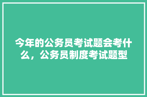 今年的公务员考试题会考什么，公务员制度考试题型 建筑考试