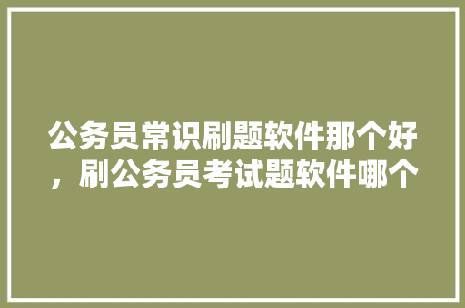 公务员常识刷题软件那个好，刷公务员考试题软件哪个好用 专业填报