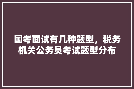 国考面试有几种题型，税务机关公务员考试题型分布 公考知识