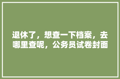 退休了，想查一下档案，去哪里查呢，公务员试卷封面 公考知识