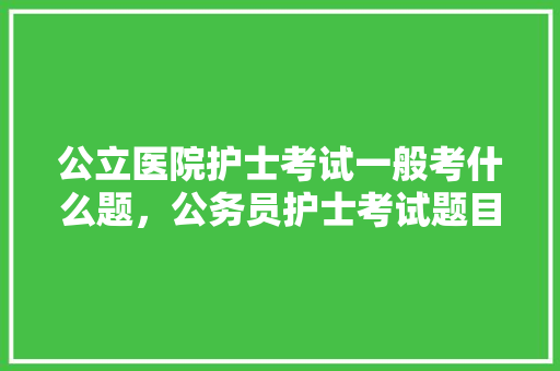 公立医院护士考试一般考什么题，公务员护士考试题目及答案 教育科普