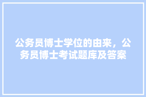公务员博士学位的由来，公务员博士考试题库及答案
