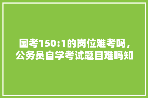 国考150:1的岗位难考吗，公务员自学考试题目难吗知乎 公考知识