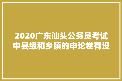 2020广东汕头公务员考试中县级和乡镇的申论卷有没有区别，汕头公务员考试题型分布 大学排名