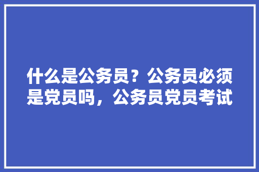 什么是公务员？公务员必须是党员吗，公务员党员考试题及答案 教育科普