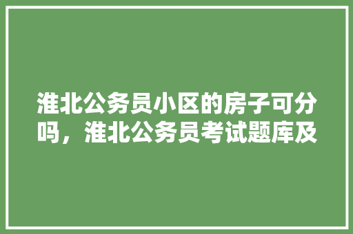 淮北公务员小区的房子可分吗，淮北公务员考试题库及答案 专业填报