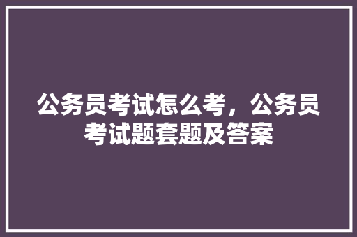 公务员考试怎么考，公务员考试题套题及答案
