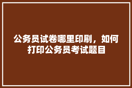 公务员试卷哪里印刷，如何打印公务员考试题目