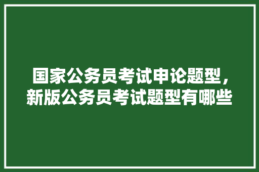 国家公务员考试申论题型，新版公务员考试题型有哪些 公考知识