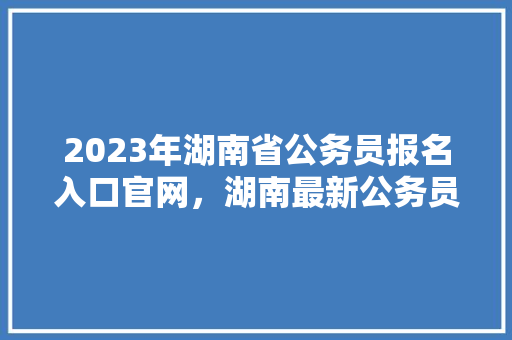 2023年湖南省公务员报名入口官网，湖南最新公务员考试题目