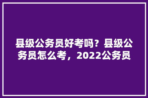 县级公务员好考吗？县级公务员怎么考，2022公务员考试题型分布 教育科普
