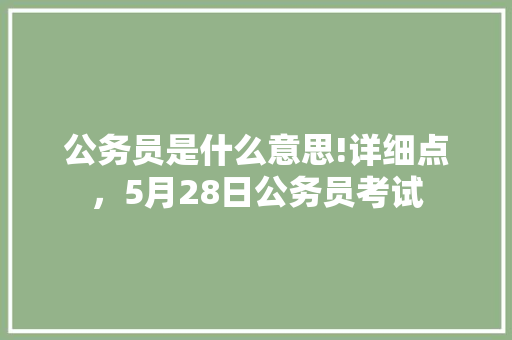 公务员是什么意思!详细点，5月28日公务员考试 大学排名