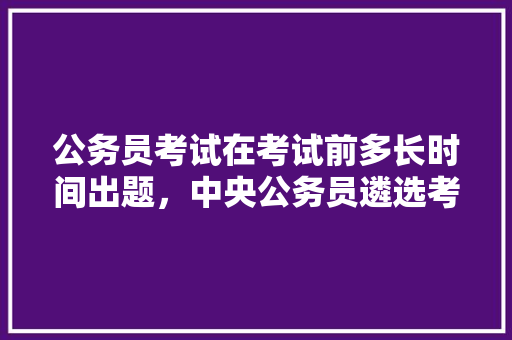公务员考试在考试前多长时间出题，中央公务员遴选考试题库 公考知识