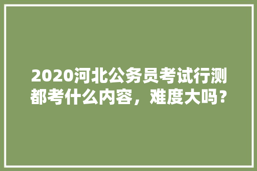 2020河北公务员考试行测都考什么内容，难度大吗？有哪些小技巧，公务员考试2020试题 建筑考试