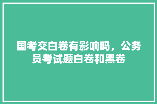 国考交白卷有影响吗，公务员考试题白卷和黑卷 大学排名