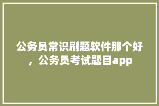 公务员常识刷题软件那个好，公务员考试题目app 教育科普