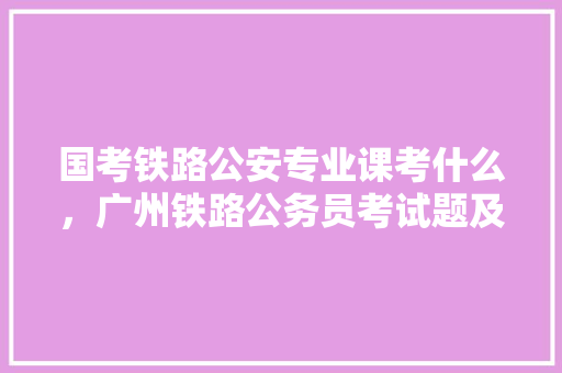 国考铁路公安专业课考什么，广州铁路公务员考试题及答案 大学排名