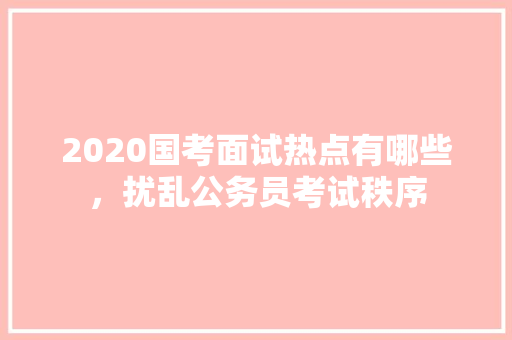 2020国考面试热点有哪些，扰乱公务员考试秩序 教育科普