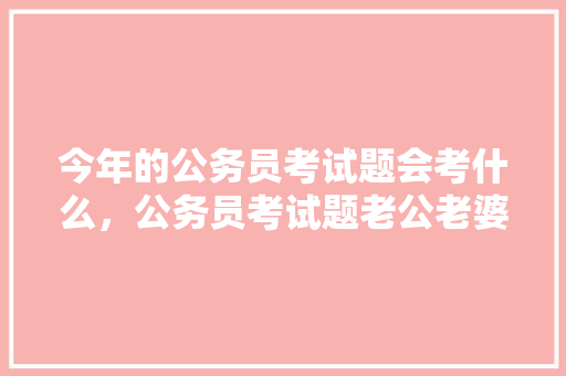 今年的公务员考试题会考什么，公务员考试题老公老婆怎么答题 建筑考试
