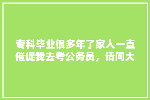 专科毕业很多年了家人一直催促我去考公务员，请问大家有必要去考吗，初一公务员考试题目及答案 公考知识