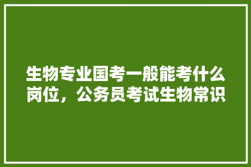 生物专业国考一般能考什么岗位，公务员考试生物常识 教育科普
