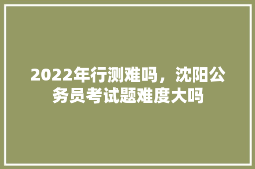 2022年行测难吗，沈阳公务员考试题难度大吗 建筑考试
