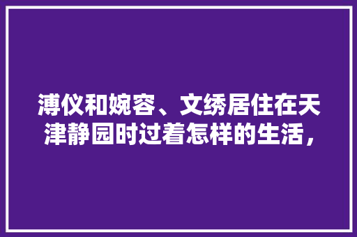 溥仪和婉容、文绣居住在天津静园时过着怎样的生活，北部新区公务员考试题库及答案