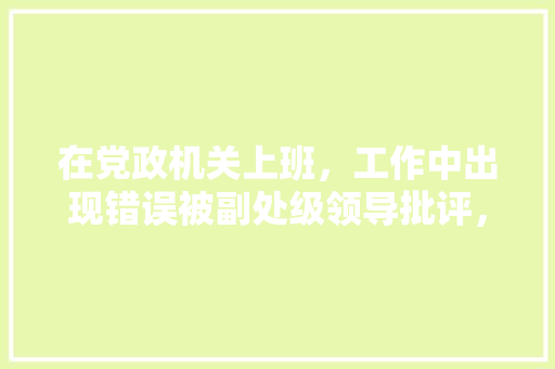 在党政机关上班，工作中出现错误被副处级领导批评，从而对面对领导产生恐惧。应该怎么面对或克服，公务员考试题离谱 教育科普