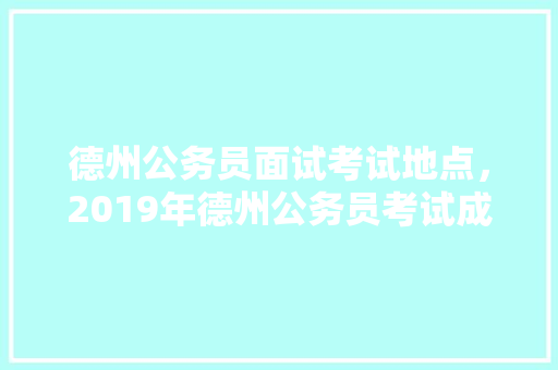 德州公务员面试考试地点，2019年德州公务员考试成绩汇总表 公考知识